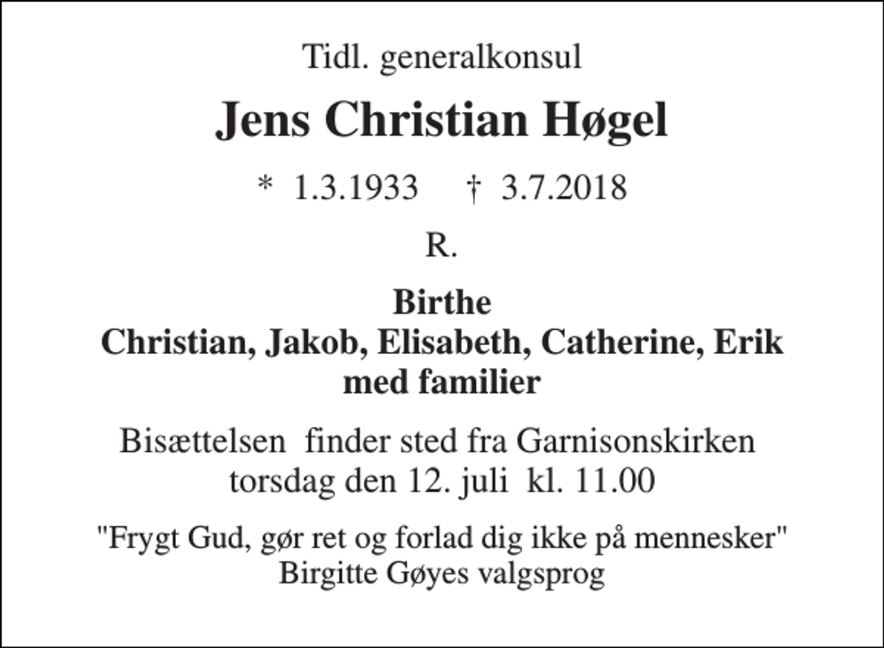 <p>Tidl. generalkonsul<br />Jens Christian Høgel<br />*​ 1.3.1933​ †​ 3.7.2018<br />R.<br />Birthe Christian, Jakob, Elisabeth, Catherine, Erik med familier<br />Bisættelsen​ finder sted fra Garnisonskirken​ torsdag den 12. juli​ kl. 11.00<br />"Frygt Gud, gør ret og forlad dig ikke på mennesker" Birgitte Gøyes valgsprog</p>