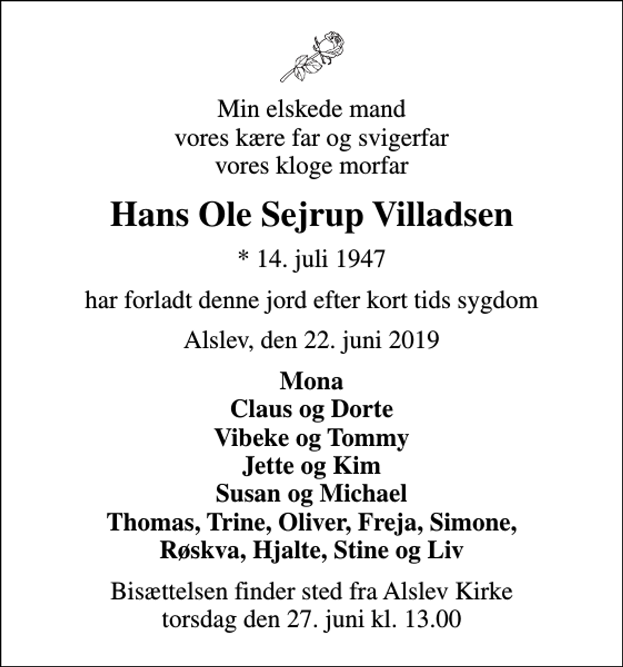 <p>Min elskede mand vores kære far og svigerfar vores kloge morfar<br />Hans Ole Sejrup Villadsen<br />* 14. juli 1947<br />har forladt denne jord efter kort tids sygdom<br />Alslev, den 22. juni 2019<br />Mona Claus og Dorte Vibeke og Tommy Jette og Kim Susan og Michael Thomas, Trine, Oliver, Freja, Simone, Røskva, Hjalte, Stine og Liv<br />Bisættelsen finder sted fra Alslev Kirke torsdag den 27. juni kl. 13.00</p>