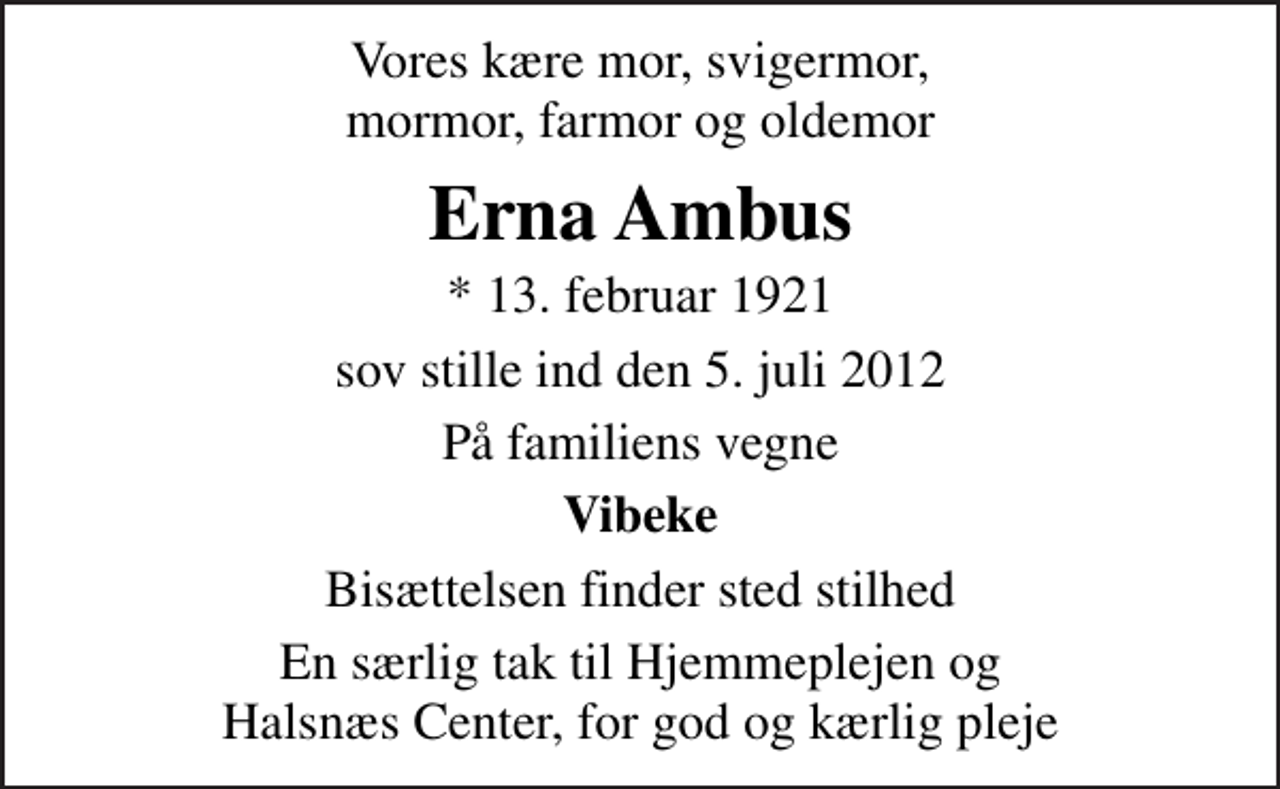 <p>Vores kære mor, svigermor, mormor, farmor og oldemor<br />Erna Ambus<br />* 13. februar 1921<br />sov stille ind den 5. juli 2012<br />På familiens vegne<br />Vibeke<br />Bisættelsen finder sted stilhed<br />En særlig tak til Hjemmeplejen og Halsnæs Center, for god og kærlig pleje</p>