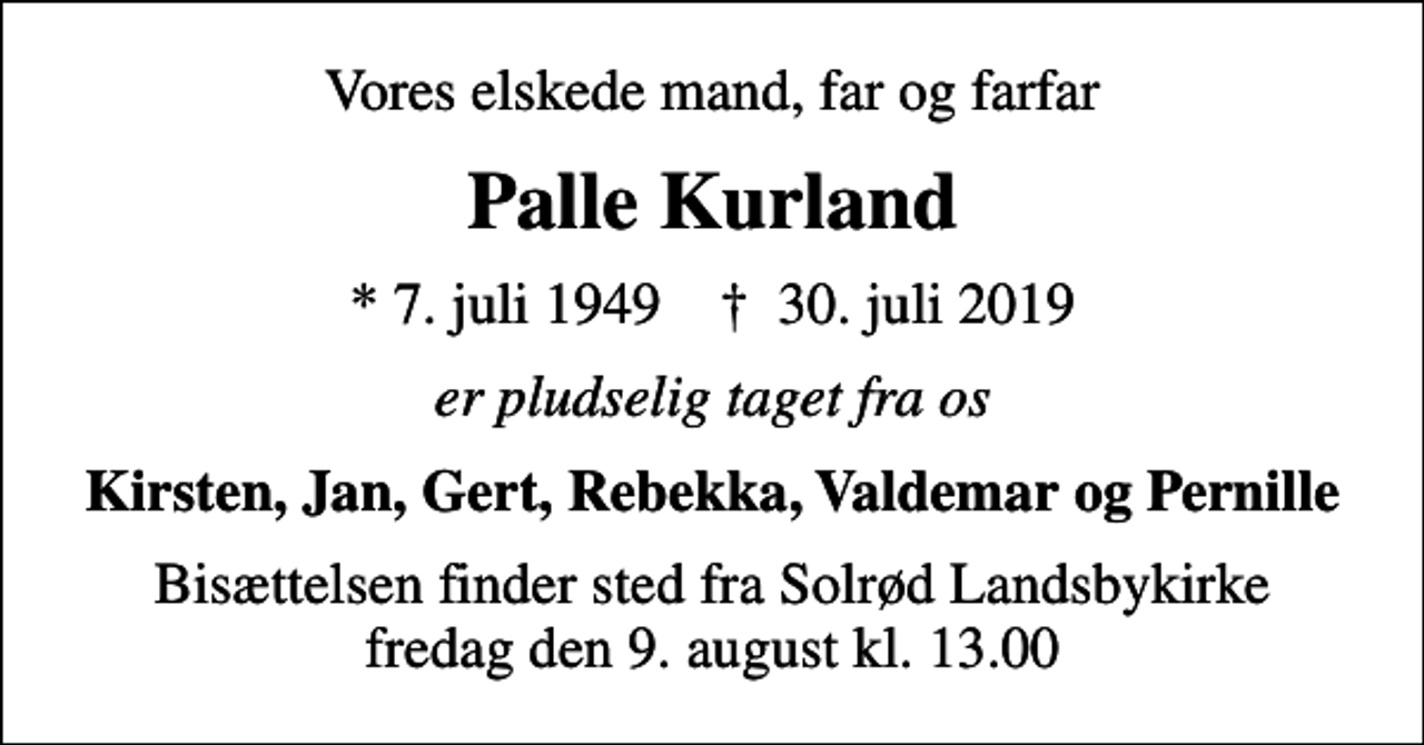 <p>Vores elskede mand, far og farfar<br />Palle Kurland<br />* 7. juli 1949 ✝ 30. juli 2019<br />er pludselig taget fra os<br />Kirsten, Jan, Gert, Rebekka, Valdemar og Pernille<br />Bisættelsen finder sted fra Solrød Landsbykirke fredag den 9. august kl. 13.00</p>