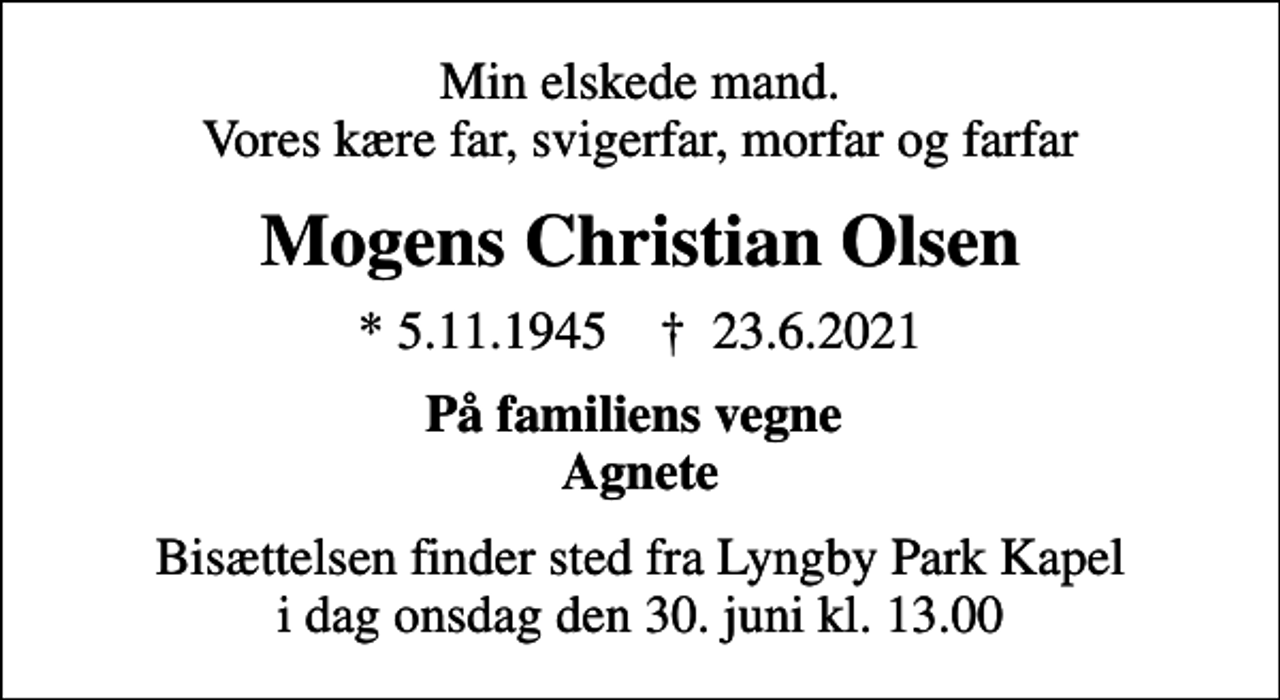<p>Min elskede mand. Vores kære far, svigerfar, morfar og farfar<br />Mogens Christian Olsen<br />* 5.11.1945 ✝ 23.6.2021<br />På familiens vegne Agnete<br />Bisættelsen finder sted fra Lyngby Park Kapel i dag onsdag den 30. juni kl. 13.00</p>
