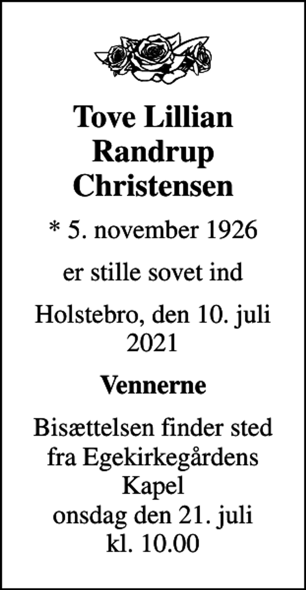 <p>Tove Lillian Randrup Christensen<br />* 5. november 1926<br />er stille sovet ind<br />Holstebro, den 10. juli 2021<br />Vennerne<br />Bisættelsen finder sted fra Egekirkegårdens Kapel onsdag den 21. juli kl. 10.00</p>