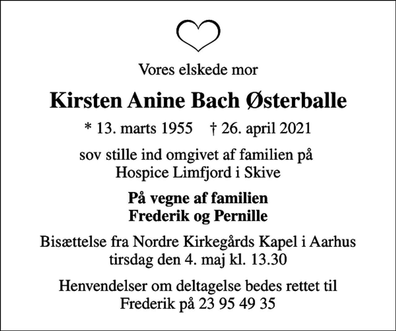 <p>Vores elskede mor<br />Kirsten Anine Bach Østerballe<br />* 13. marts 1955 ✝ 26. april 2021<br />sov stille ind omgivet af familien på Hospice Limfjord i Skive<br />På vegne af familien Frederik og Pernille<br />Bisættelse fra Nordre Kirkegårds Kapel i Aarhus tirsdag den 4. maj kl. 13.30<br />Henvendelser om deltagelse bedes rettet til Frederik på 23 95 49 35</p>