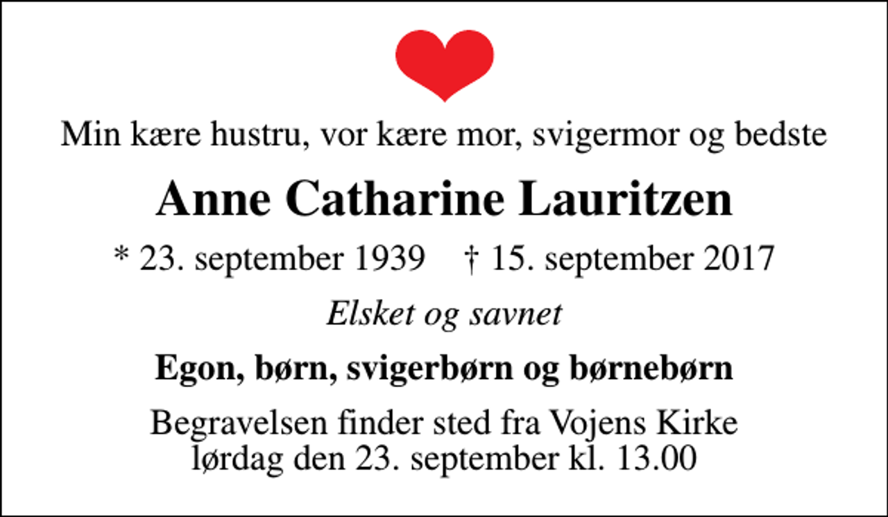 <p>Min kære hustru, vor kære mor, svigermor og bedste<br />Anne Catharine Lauritzen<br />* 23. september 1939 ✝ 15. september 2017<br />Elsket og savnet<br />Egon, børn, svigerbørn og børnebørn<br />Begravelsen finder sted fra Vojens Kirke lørdag den 23. september kl. 13.00</p>