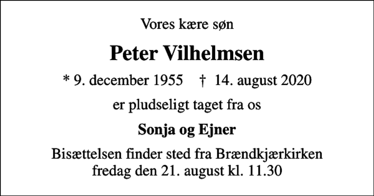 <p>Vores kære søn<br />Peter Vilhelmsen<br />* 9. december 1955 ✝ 14. august 2020<br />er pludseligt taget fra os<br />Sonja og Ejner<br />Bisættelsen finder sted fra Brændkjærkirken fredag den 21. august kl. 11.30</p>