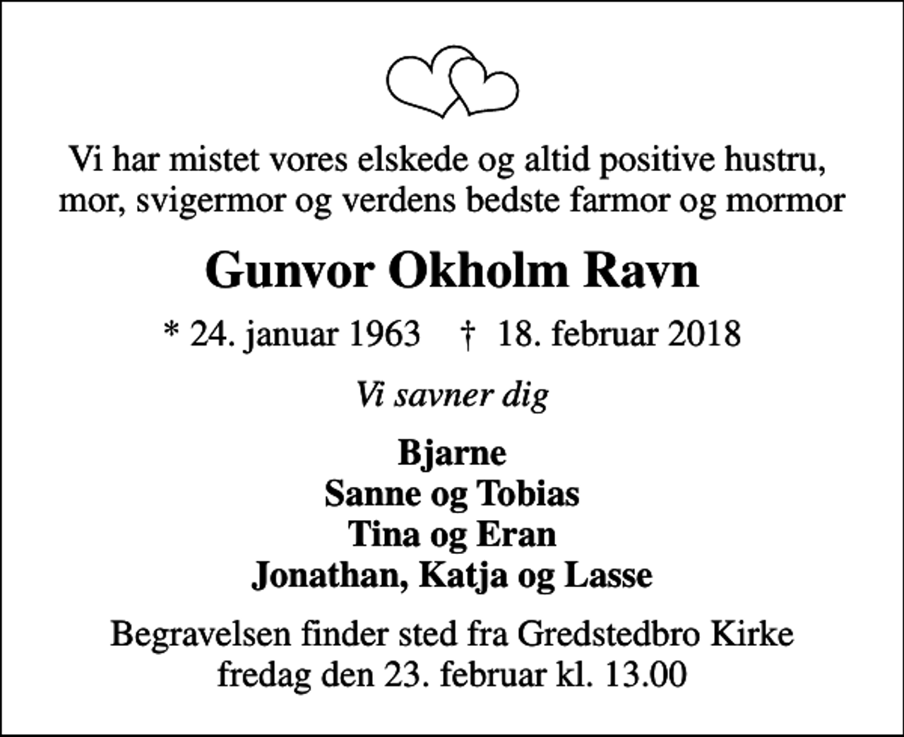 <p>Vi har mistet vores elskede og altid positive hustru, mor, svigermor og verdens bedste farmor og mormor<br />Gunvor Okholm Ravn<br />* 24. januar 1963 ✝ 18. februar 2018<br />Vi savner dig<br />Bjarne Sanne og Tobias Tina og Eran Jonathan, Katja og Lasse<br />Begravelsen finder sted fra Gredstedbro Kirke fredag den 23. februar kl. 13.00</p>