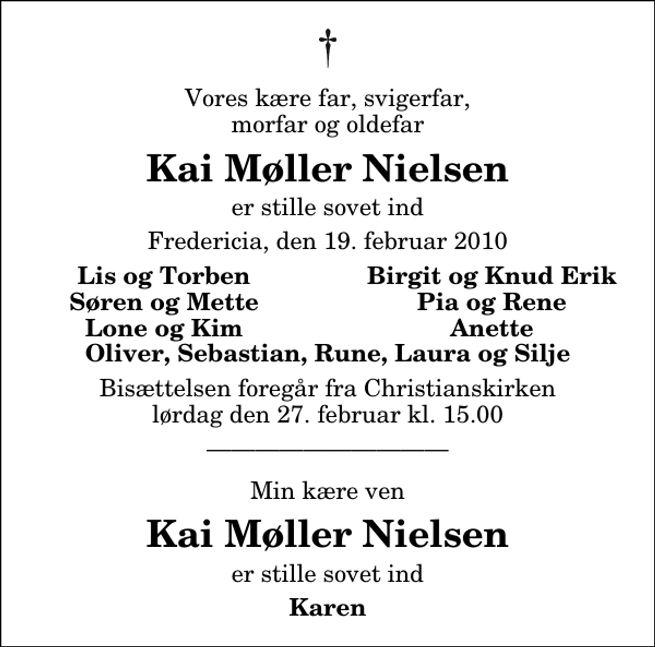 <p>Vores kære far, svigerfar, morfar og oldefar<br />Kai Møller Nielsen<br />er stille sovet ind<br />Fredericia, den 19. februar 2010<br />Lis og Torben<br />Birgit og Knud Erik<br />Søren og Mette<br />Pia og Rene<br />Lone og Kim<br />Anette<br />Bisættelsen foregår fra Christianskirken lørdag den 27. februar kl. 15.00<br />Min kære ven<br />Kai Møller Nielsen<br />er stille sovet ind<br />Karen</p>