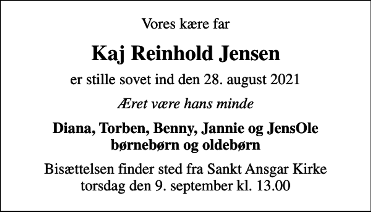 <p>Vores kære far<br />Kaj Reinhold Jensen<br />er stille sovet ind den 28. august 2021<br />Æret være hans minde<br />Diana, Torben, Benny, Jannie og JensOle børnebørn og oldebørn<br />Bisættelsen finder sted fra Sankt Ansgar Kirke torsdag den 9. september kl. 13.00</p>