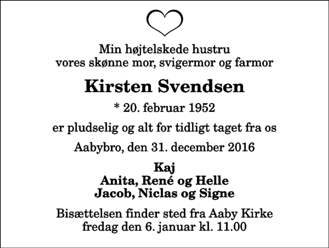 <p>Min højtelskede hustru vores skønne mor, svigermor og farmor<br />Kirsten Svendsen<br />* 20. februar 1952<br />er pludselig og alt for tidligt taget fra os<br />Aabybro, den 31. december 2016<br />Kaj Anita, René og Helle Jacob, Niclas og Signe<br />Bisættelsen finder sted fra Aaby Kirke fredag den 6. januar kl. 11.00</p>