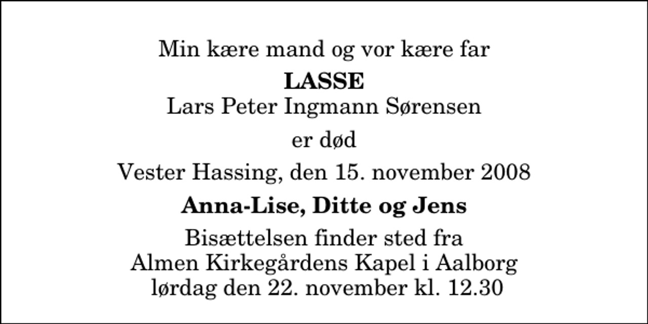 <p>Min kære mand og vor kære far<br />Lasse<br />Lars Peter Ingmann Sørensen<br />er død<br />Vester Hassing, den 15. november 2008<br />Anna-Lise, Ditte og Jens<br />Bisættelsen finder sted fra Almen Kirkegårdens Kapel i Aalborg lørdag den 22. november kl. 12.30</p>
