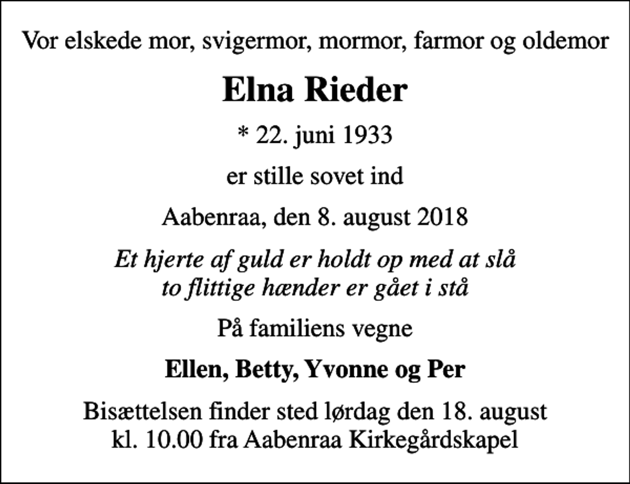 <p>Vor elskede mor, svigermor, mormor, farmor og oldemor<br />Elna Rieder<br />* 22. juni 1933<br />er stille sovet ind<br />Aabenraa, den 8. august 2018<br />Et hjerte af guld er holdt op med at slå to flittige hænder er gået i stå<br />På familiens vegne<br />Ellen, Betty, Yvonne og Per<br />Bisættelsen finder sted lørdag den 18. august kl. 10.00 fra Aabenraa Kirkegårdskapel</p>