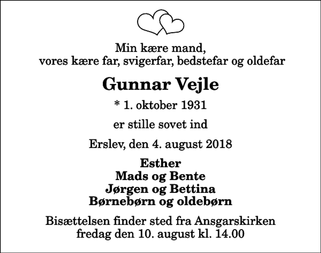 <p>Min kære mand, vores kære far, svigerfar, bedstefar og oldefar<br />Gunnar Vejle<br />* 1. oktober 1931<br />er stille sovet ind<br />Erslev, den 4. august 2018<br />Esther Mads og Bente Jørgen og Bettina Børnebørn og oldebørn<br />Bisættelsen finder sted fra Ansgarskirken fredag den 10. august kl. 14.00</p>