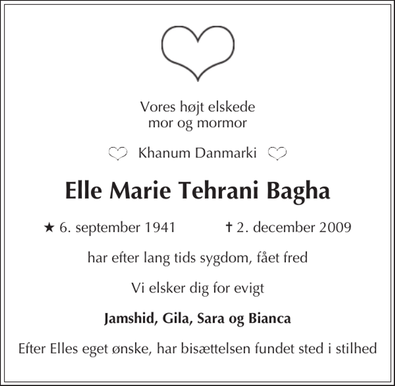 <p>Vores højt elskede mor og mormor<br />Khanum Danmarki<br />Elle Marie Tehrani Bagha<br />* 6. september 1941 ✝ 2. december 2009<br />har efter lang tids sygdom, fået fred<br />Vi elsker dig for evigt<br />Jamshid, Gila, Sara og Bianca<br />Efter Elles eget ønske, har bisættelsen fundet sted i stilhed</p>