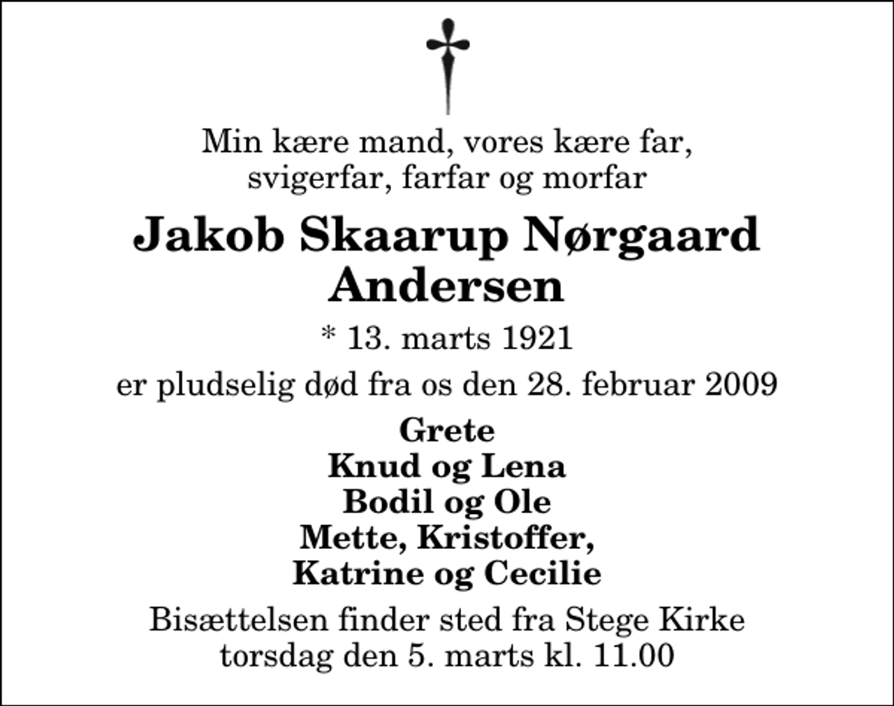 <p>Min kære mand, vores kære far, svigerfar, farfar og morfar<br />Jakob Skaarup Nørgaard Andersen<br />* 13. marts 1921<br />er pludselig død fra os den 28. februar 2009<br />Grete Knud og Lena Bodil og Ole Mette, Kristoffer, Katrine og Cecilie<br />Bisættelsen finder sted fra Stege Kirke torsdag den 5. marts kl. 11.00</p>