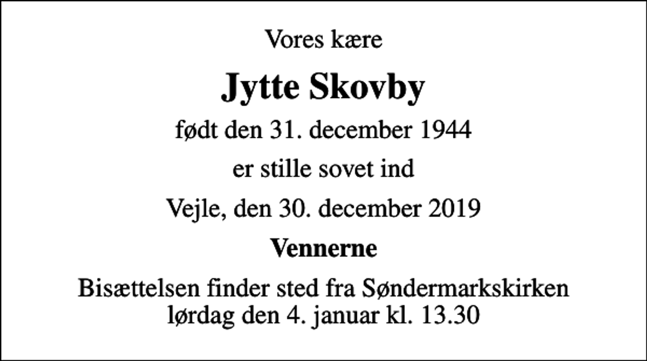<p>Vores kære<br />Jytte Skovby<br />født den 31. december 1944<br />er stille sovet ind<br />Vejle, den 30. december 2019<br />Vennerne<br />Bisættelsen finder sted fra Søndermarkskirken lørdag den 4. januar kl. 13.30</p>