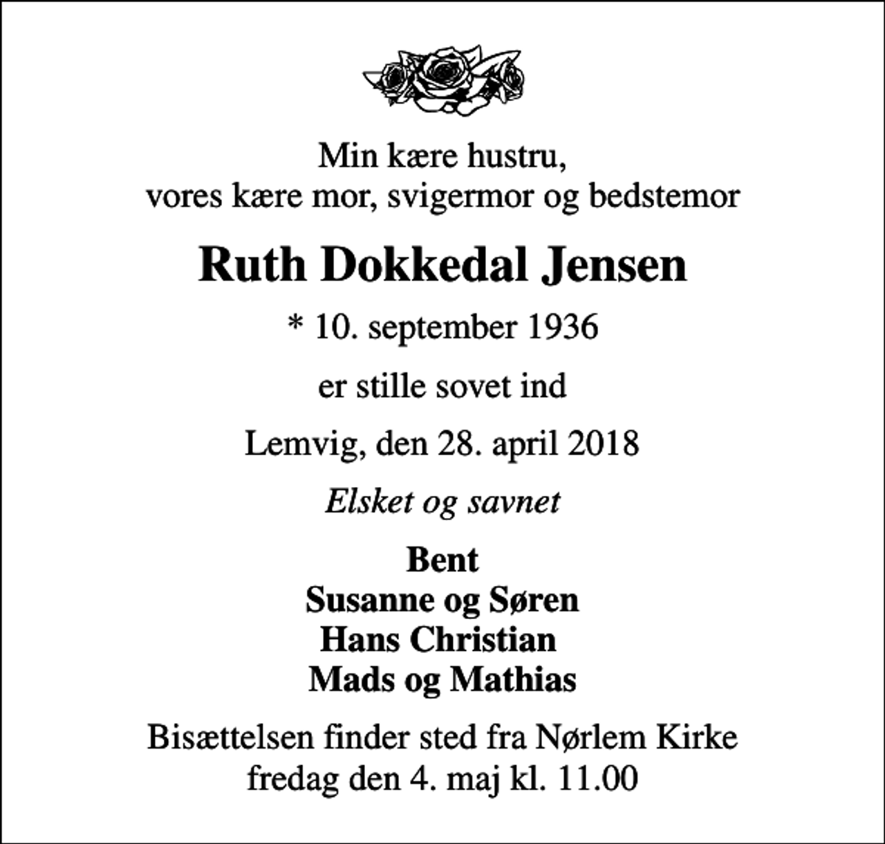 <p>Min kære hustru, vores kære mor, svigermor og bedstemor<br />Ruth Dokkedal Jensen<br />* 10. september 1936<br />er stille sovet ind<br />Lemvig, den 28. april 2018<br />Elsket og savnet<br />Bent Susanne og Søren Hans Christian Mads og Mathias<br />Bisættelsen finder sted fra Nørlem Kirke fredag den 4. maj kl. 11.00</p>
