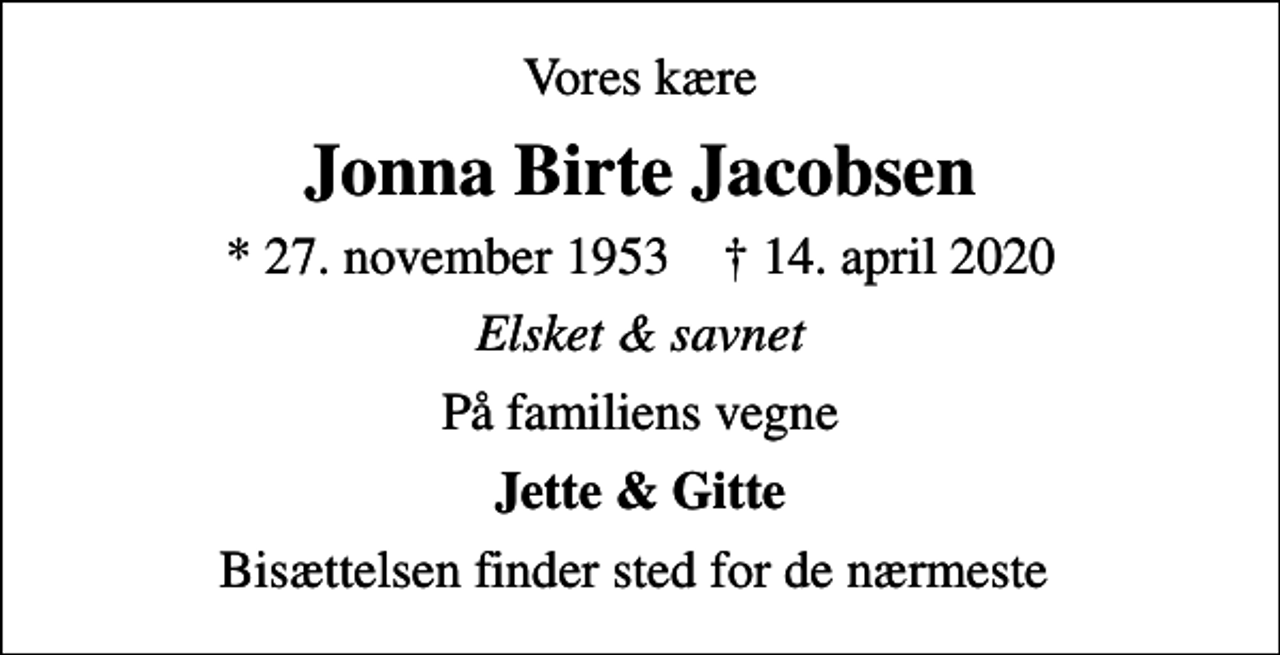 <p>Vores kære<br />Jonna Birte Jacobsen<br />* 27. november 1953 ✝ 14. april 2020<br />Elsket &amp; savnet<br />På familiens vegne<br />Jette &amp; Gitte<br />Bisættelsen finder sted for de nærmeste</p>