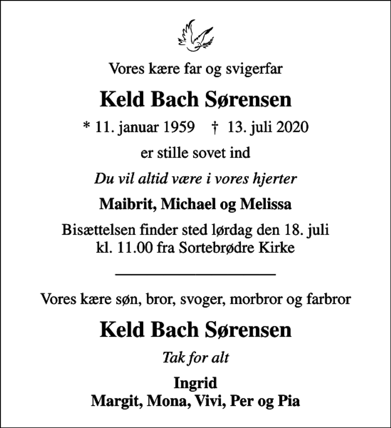 <p>Vores kære far og svigerfar<br />Keld Bach Sørensen<br />* 11. januar 1959 ✝ 13. juli 2020<br />er stille sovet ind<br />Du vil altid være i vores hjerter<br />Maibrit, Michael og Melissa<br />Bisættelsen finder sted lørdag den 18. juli kl. 11.00 fra Sortebrødre Kirke<br />Vores kære søn, bror, svoger, morbror og farbror<br />Keld Bach Sørensen<br />Tak for alt<br />Ingrid Margit, Mona, Vivi, Per og Pia</p>