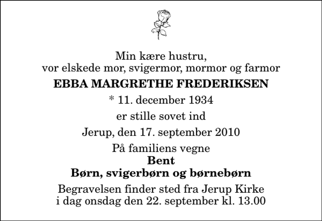 <p>Min kære hustru, vor elskede mor, svigermor, mormor og farmor<br />Ebba Margrethe Frederiksen<br />* 11. december 1934<br />er stille sovet ind<br />Jerup, den 17. september 2010<br />På familiens vegne<br />Bent Børn, svigerbørn og børnebørn<br />Begravelsen finder sted fra Jerup Kirke i dag onsdag den 22. september kl. 13.00</p>