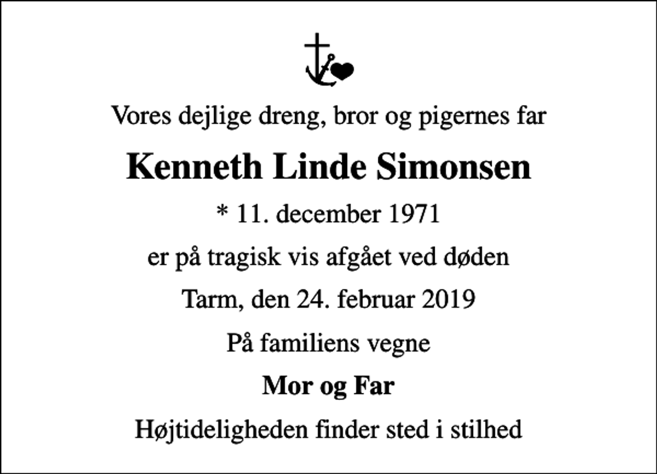 <p>Vores dejlige dreng, bror og pigernes far<br />Kenneth Linde Simonsen<br />* 11. december 1971<br />er på tragisk vis afgået ved døden<br />Tarm, den 24. februar 2019<br />På familiens vegne<br />Mor og Far<br />Højtideligheden finder sted i stilhed</p>