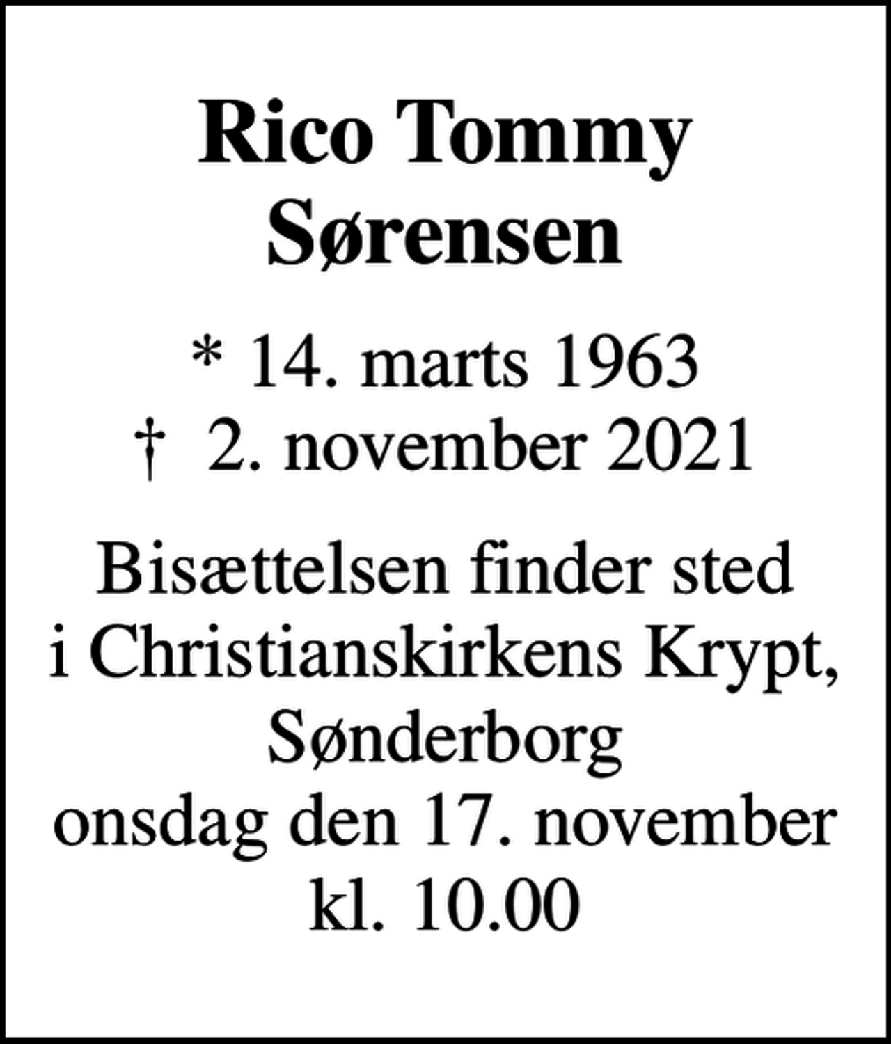 <p>Rico Tommy Sørensen<br />* 14. marts 1963<br />✝ 2. november 2021<br />Bisættelsen finder sted i Christianskirkens Krypt, Sønderborg onsdag den 17. november kl. 10.00</p>