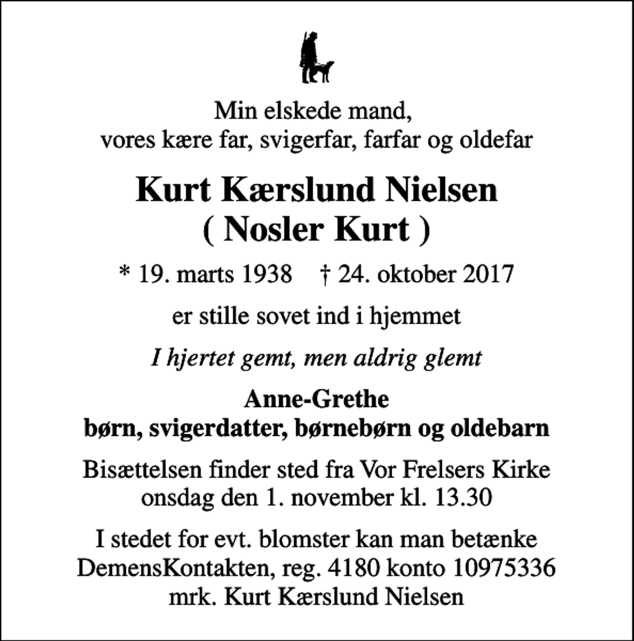 <p>Min elskede mand, vores kære far, svigerfar, farfar og oldefar<br />Kurt Kærslund Nielsen ( Nosler Kurt )<br />* 19. marts 1938 ✝ 24. oktober 2017<br />er stille sovet ind i hjemmet<br />I hjertet gemt, men aldrig glemt<br />Anne-Grethe børn, svigerdatter, børnebørn og oldebarn<br />Bisættelsen finder sted fra Vor Frelsers Kirke onsdag den 1. november kl. 13.30<br />I stedet for evt. blomster kan man betænke<br />DemensKontakten reg.nr.4180konto10975336mrk. Kurt Kærslund<br />Nielsen</p>