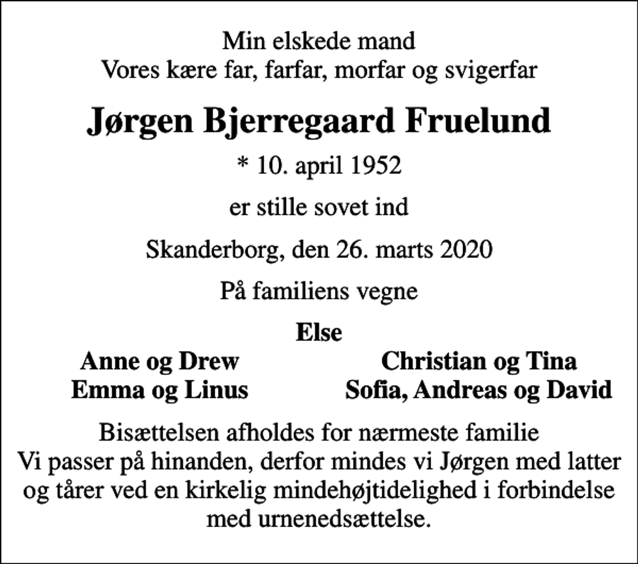 <p>Min elskede mand Vores kære far, farfar, morfar og svigerfar<br />Jørgen Bjerregaard Fruelund<br />* 10. april 1952<br />er stille sovet ind<br />Skanderborg, den 26. marts 2020<br />På familiens vegne<br />Else<br />Anne og Drew<br />Christian og Tina<br />Emma og Linus<br />Sofia, Andreas og David<br />Bisættelsen afholdes for nærmeste familie Vi passer på hinanden, derfor mindes vi Jørgen med latter og tårer ved en kirkelig mindehøjtidelighed i forbindelse med urnenedsættelse.</p>