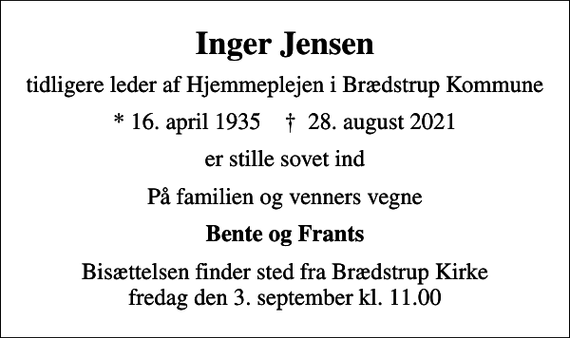 <p>Inger Jensen<br />tidligere leder af Hjemmeplejen i Brædstrup Kommune<br />* 16. april 1935 ✝ 28. august 2021<br />er stille sovet ind<br />På familien og venners vegne<br />Bente og Frants<br />Bisættelsen finder sted fra Brædstrup Kirke fredag den 3. september kl. 11.00</p>