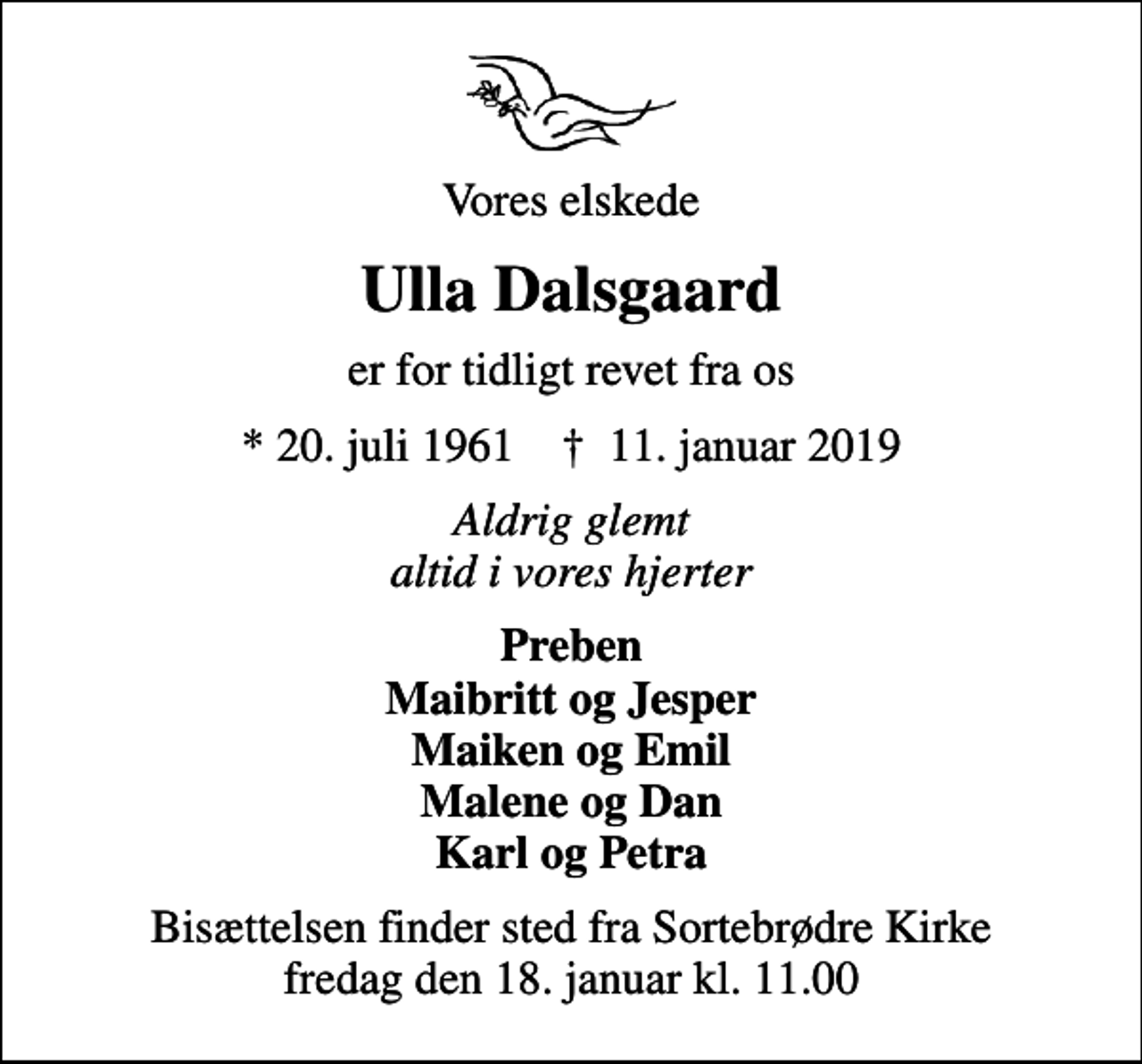 <p>Vores elskede<br />Ulla Dalsgaard<br />er for tidligt revet fra os<br />* 20. juli 1961 ✝ 11. januar 2019<br />Aldrig glemt altid i vores hjerter<br />Preben Maibritt og Jesper Maiken og Emil Malene og Dan Karl og Petra<br />Bisættelsen finder sted fra Sortebrødre Kirke fredag den 18. januar kl. 11.00</p>