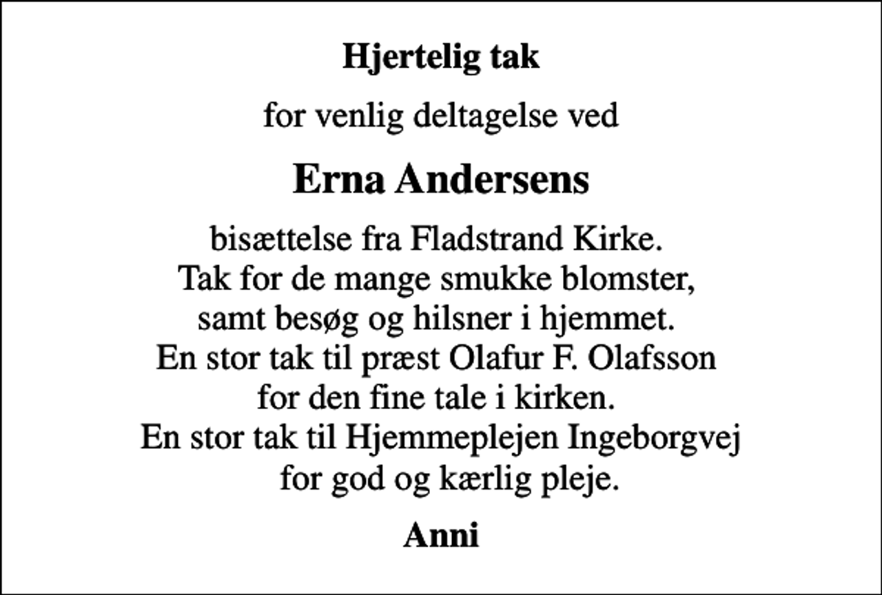 <p>Hjertelig tak<br />for venlig deltagelse ved<br />Erna Andersens<br />bisættelse fra Fladstrand Kirke. Tak for de mange smukke blomster, samt besøg og hilsner i hjemmet. En stor tak til præst Olafur F. Olafsson for den fine tale i kirken. En stor tak til Hjemmeplejen Ingeborgvej for god og kærlig pleje.<br />Anni</p>