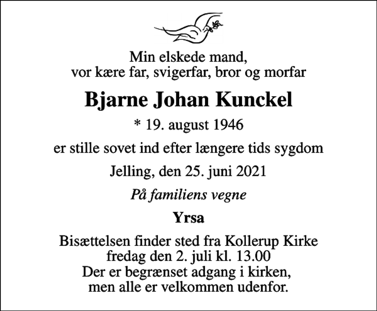 <p>Min elskede mand, vor kære far, svigerfar, bror og morfar<br />Bjarne Johan Kunckel<br />* 19. august 1946<br />er stille sovet ind efter længere tids sygdom<br />Jelling, den 25. juni 2021<br />På familiens vegne<br />Yrsa<br />Bisættelsen finder sted fra Kollerup Kirke fredag den 2. juli kl. 13.00 Der er begrænset adgang i kirken, men alle er velkommen udenfor.</p>