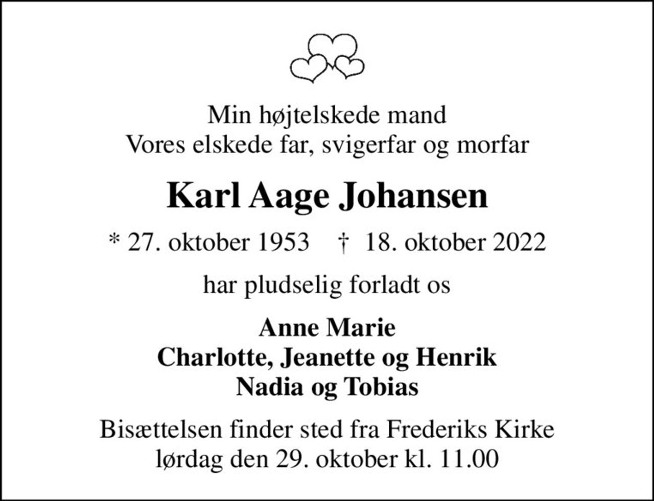 Min højtelskede mand Vores elskede far, svigerfar og morfar
Karl Aage Johansen
* 27. oktober 1953    ✝ 18. oktober 2022
har pludselig forladt os
Anne Marie Charlotte, Jeanette og Henrik Nadia og Tobias
Bisættelsen finder sted fra Frederiks Kirke  lørdag den 29. oktober kl. 11.00