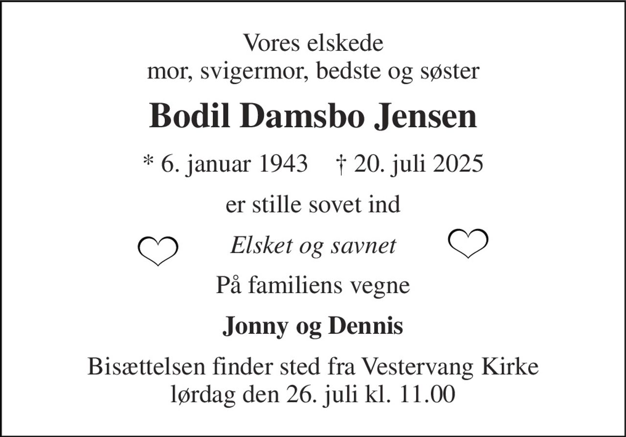 Vores elskede mor, svigermor, bedste og søster 
Bodil Damsbo Jensen 
*​ 6. januar 1943​    †​ 20. juli 2025 
er stille sovet ind 
Elsket og savnet 
På familiens vegne 
Jonny og Dennis 
Bisættelsen​ finder sted fra Vestervang Kirke​ lørdag den 26. juli​ kl. 11.00