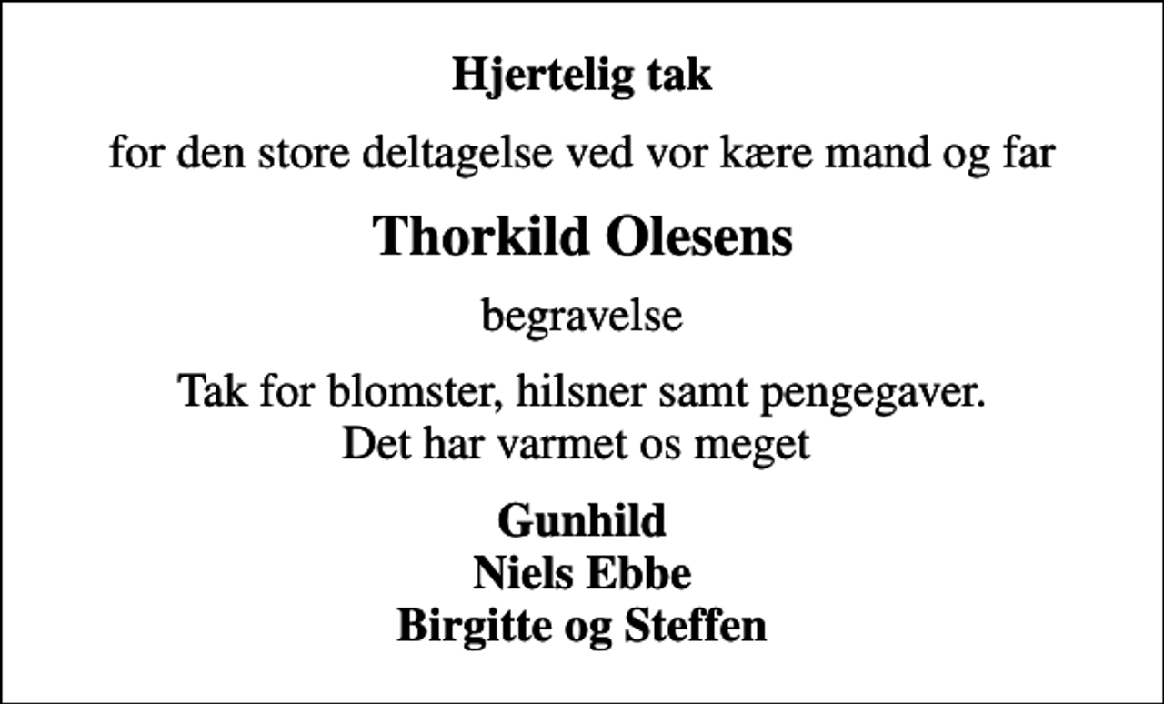 <p>Hjertelig tak<br />for den store deltagelse ved vor kære mand og far<br />Thorkild Olesens<br />begravelse<br />Tak for blomster, hilsner samt pengegaver. Det har varmet os meget<br />Gunhild Niels Ebbe Birgitte og Steffen</p>