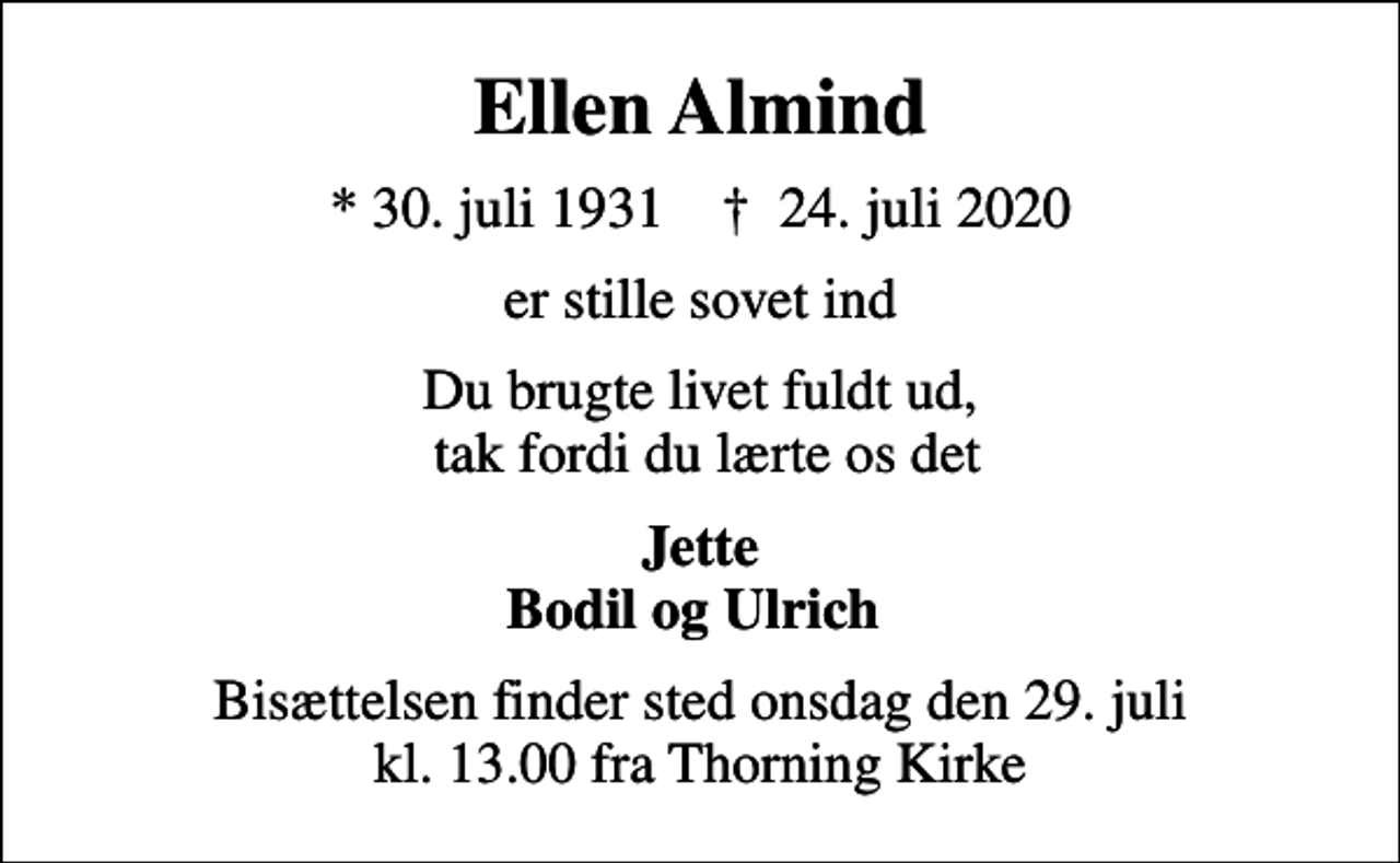 <p>Ellen Almind<br />* 30. juli 1931 ✝ 24. juli 2020<br />er stille sovet ind<br />Du brugte livet fuldt ud, tak fordi du lærte os det<br />Jette Bodil og Ulrich<br />Bisættelsen finder sted onsdag den 29. juli kl. 13.00 fra Thorning Kirke</p>