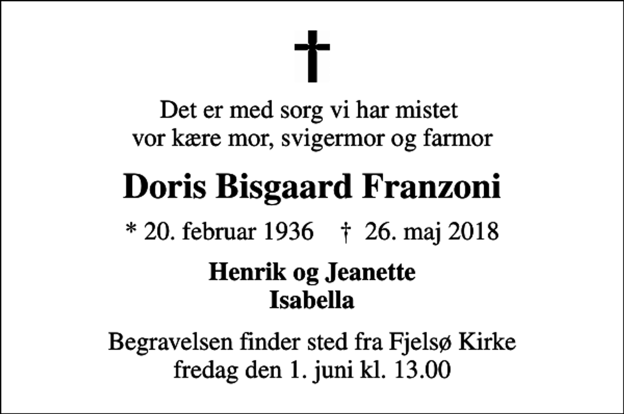 <p>Det er med sorg vi har mistet vor kære mor, svigermor og farmor<br />Doris Bisgaard Franzoni<br />* 20. februar 1936 ✝ 26. maj 2018<br />Henrik og Jeanette Isabella<br />Begravelsen finder sted fra Fjelsø Kirke fredag den 1. juni kl. 13.00</p>