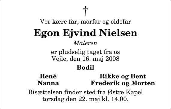 <p>Vor kære far, morfar og oldefar<br />Egon Ejvind Nielsen<br />Maleren<br />er pludselig taget fra os Vejle, den 16. maj 2008<br />Bodil<br />René<br />Rikke og Bent<br />Nanna<br />Frederik og Morten<br />Bisættelsen finder sted fra Østre Kapel torsdag den 22. maj kl. 14.00</p>