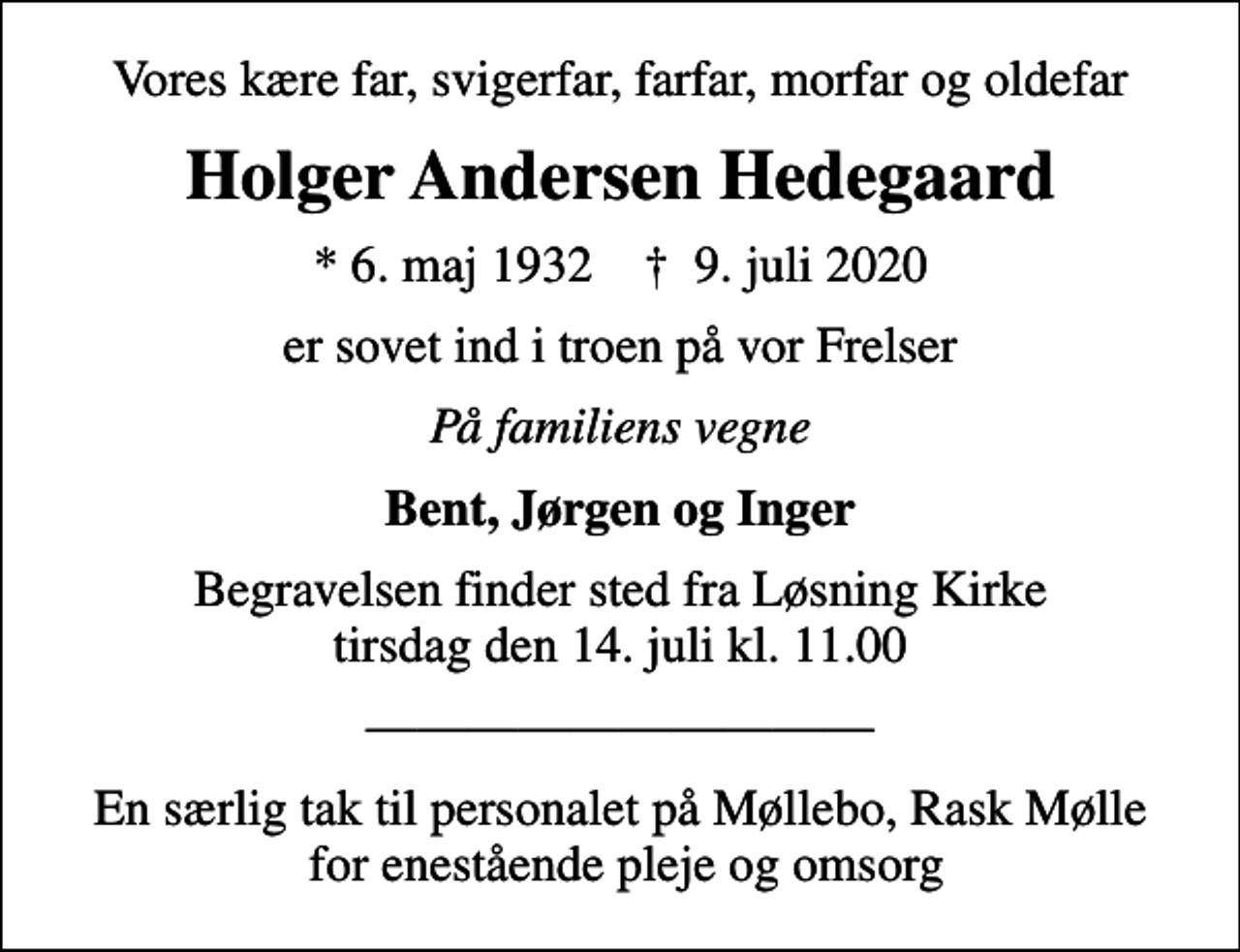 <p>Vores kære far, svigerfar, farfar, morfar og oldefar<br />Holger Andersen Hedegaard<br />* 6. maj 1932 ✝ 9. juli 2020<br />er sovet ind i troen på vor Frelser<br />På familiens vegne<br />Bent, Jørgen og Inger<br />Begravelsen finder sted fra Løsning Kirke tirsdag den 14. juli kl. 11.00<br />En særlig tak til personalet på Møllebo, Rask Mølle for enestående pleje og omsorg</p>