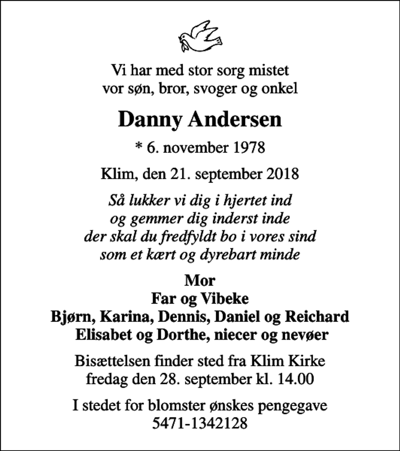 <p>Vi har med stor sorg mistet vor søn, bror, svoger og onkel<br />Danny Andersen<br />* 6. november 1978<br />Klim, den 21. september 2018<br />Så lukker vi dig i hjertet ind og gemmer dig inderst inde der skal du fredfyldt bo i vores sind som et kært og dyrebart minde<br />Mor Far og Vibeke Bjørn, Karina, Dennis, Daniel og Reichard Elisabet og Dorthe, niecer og nevøer<br />Bisættelsen finder sted fra Klim Kirke fredag den 28. september kl. 14.00<br />I stedet for blomster ønskes pengegave 5471-1342128</p>