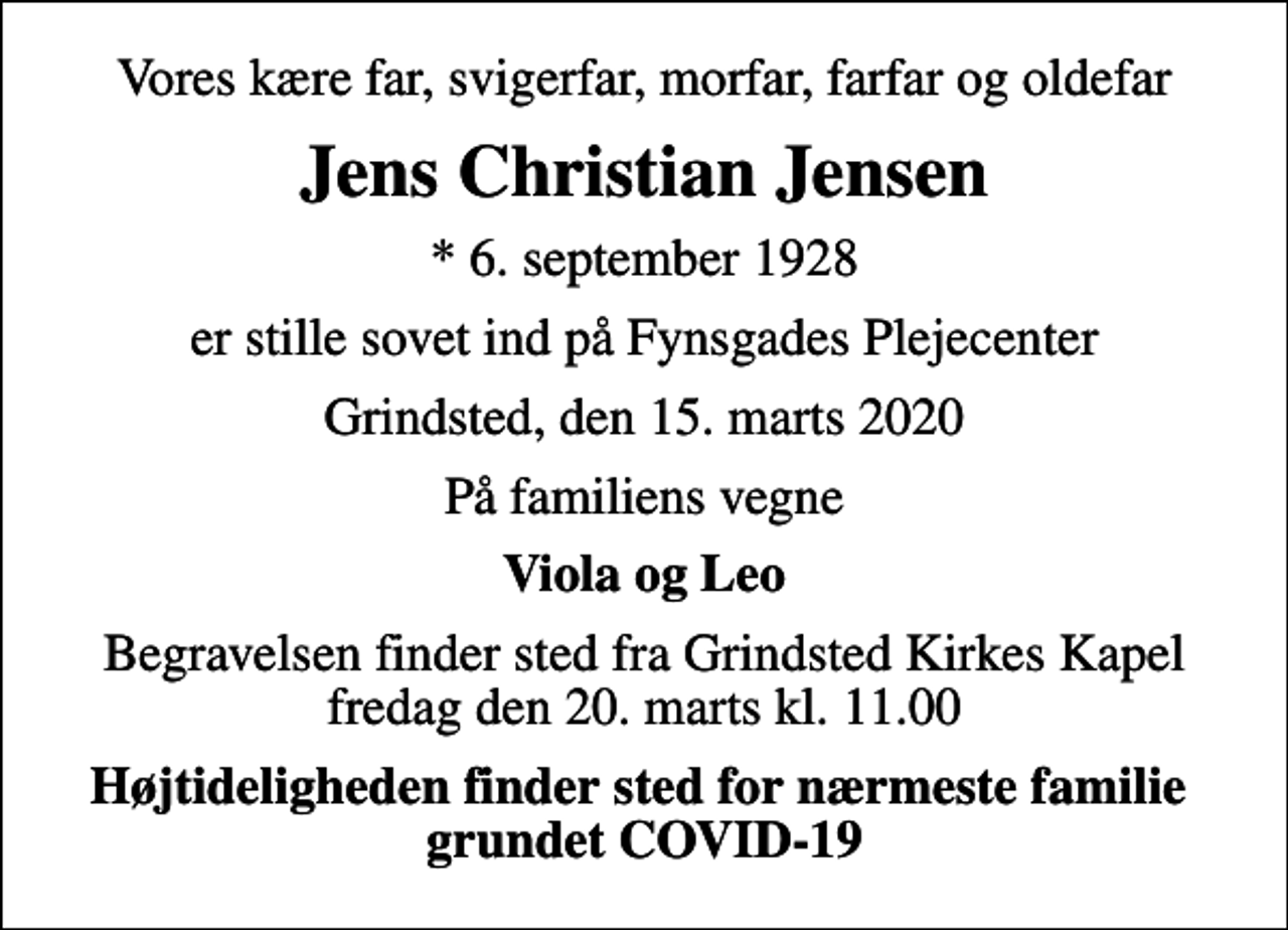 <p>Vores kære far, svigerfar, morfar, farfar og oldefar<br />Jens Christian Jensen<br />* 6. september 1928<br />er stille sovet ind på Fynsgades Plejecenter<br />Grindsted, den 15. marts 2020<br />På familiens vegne<br />Viola og Leo<br />Begravelsen finder sted fra Grindsted Kirkes Kapel fredag den 20. marts kl. 11.00<br />Højtideligheden finder sted for nærmeste familie grundet COVID-19</p>