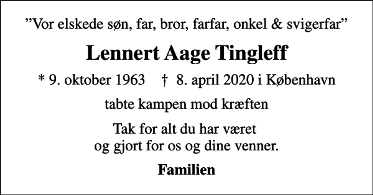 <p>Vor elskede søn, far, bror, farfar, onkel &amp; svigerfar<br />Lennert Aage Tingleff<br />* 9. oktober 1963 ✝ 8. april 2020 i København<br />tabte kampen mod kræften<br />Tak for alt du har været og gjort for os og dine venner.<br />Familien</p>