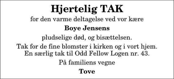 <p>Hjertelig TAK<br />for den varme deltagelse ved vor kære<br />Boye Jensens<br />pludselige død, og bisættelsen.<br />Tak for de fine blomster i kirken og i vort hjem. En særlig tak til Odd Fellow Logen nr. 43.<br />På familiens vegne<br />Tove</p>