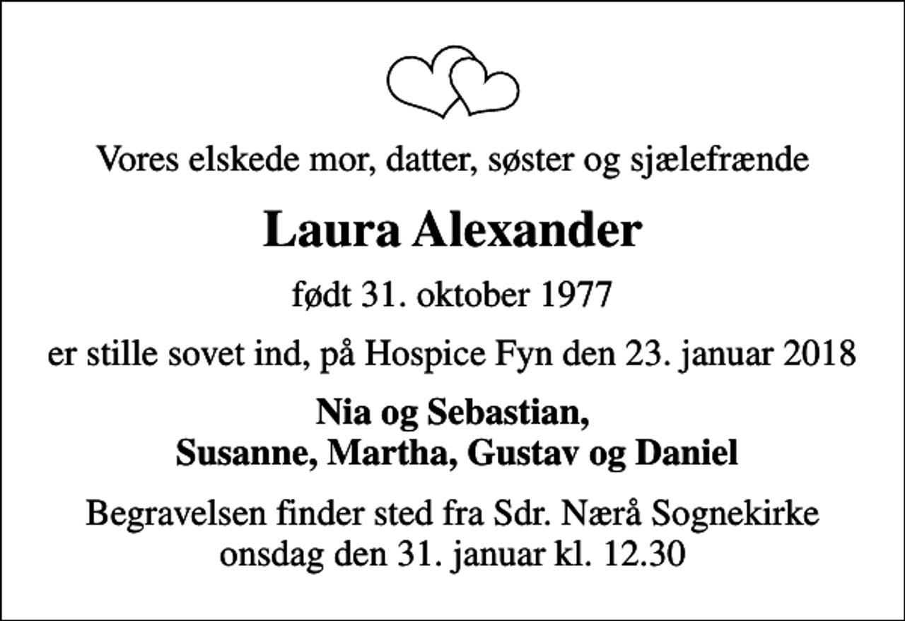 <p>Vores elskede mor, datter, søster og sjælefrænde<br />Laura Alexander<br />født 31. oktober 1977<br />er stille sovet ind, på Hospice Fyn den 23. januar 2018<br />Nia og Sebastian, Susanne, Martha, Gustav og Daniel<br />Begravelsen finder sted fra Sdr. Nærå Sognekirke onsdag den 31. januar kl. 12.30</p>
