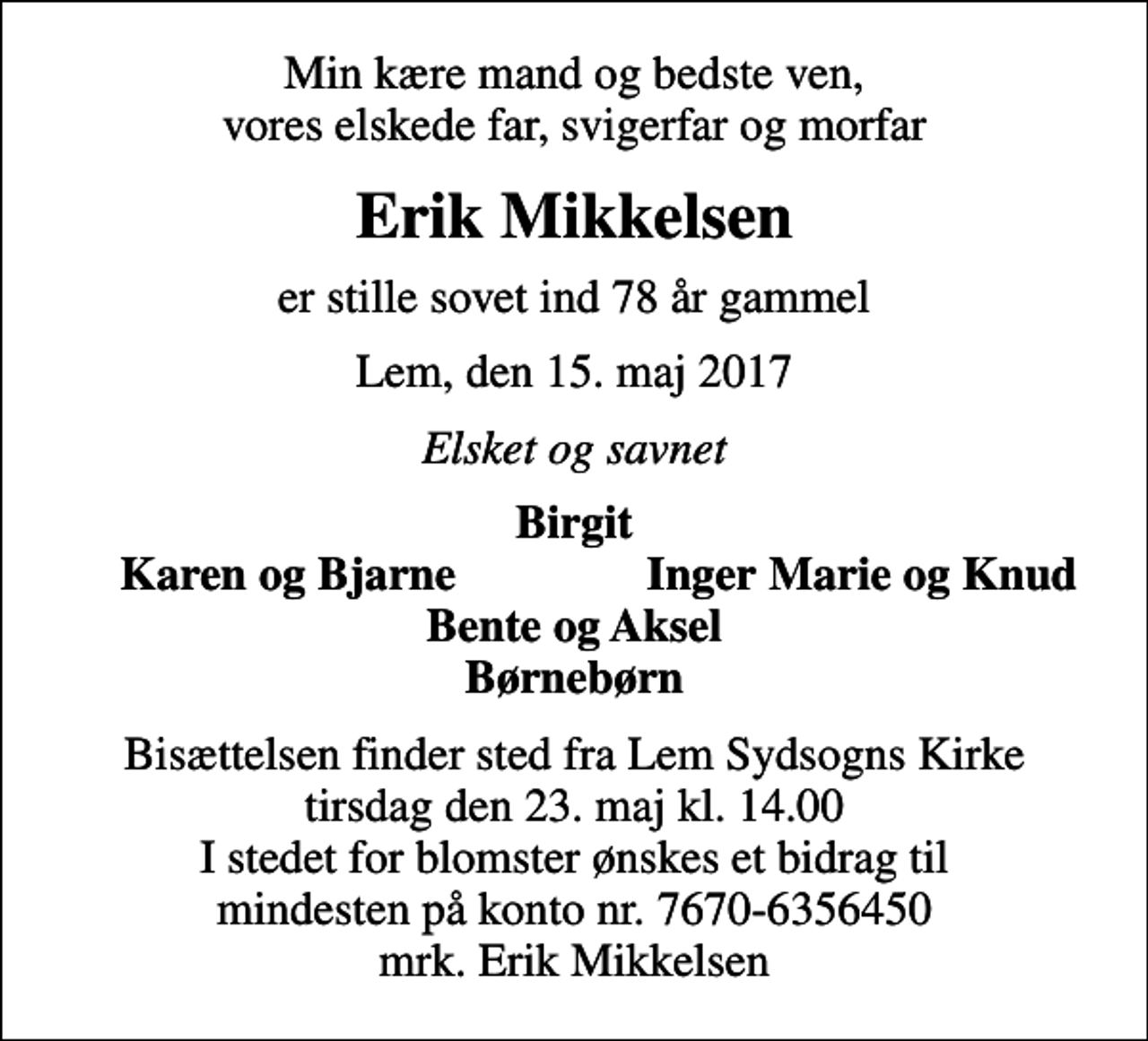 <p>Min kære mand og bedste ven, vores elskede far, svigerfar og morfar<br />Erik Mikkelsen<br />er stille sovet ind 78 år gammel<br />Lem, den 15. maj 2017<br />Elsket og savnet<br />Birgit<br />Karen og Bjarne<br />Inger Marie og Knud<br />Bisættelsen finder sted fra Lem Sydsogns Kirke tirsdag den 23. maj kl. 14.00 I stedet for blomster ønskes et bidrag til mindesten på konto nr. 7670-6356450 mrk. Erik Mikkelsen</p>