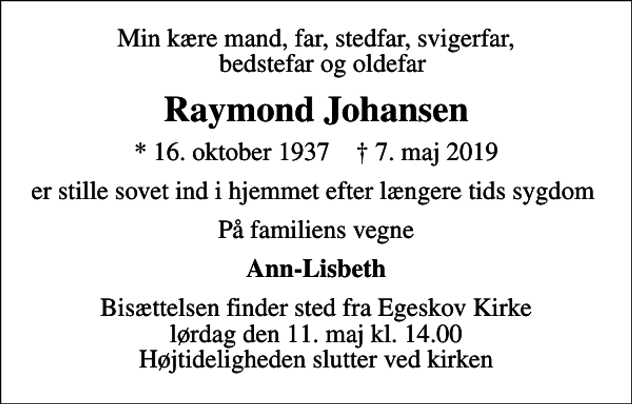 <p>Min kære mand, far, stedfar, svigerfar, bedstefar og oldefar<br />Raymond Johansen<br />* 16. oktober 1937 ✝ 7. maj 2019<br />er stille sovet ind i hjemmet efter længere tids sygdom<br />På familiens vegne<br />Ann-Lisbeth<br />Bisættelsen finder sted fra Egeskov Kirke lørdag den 11. maj kl. 14.00 Højtideligheden slutter ved kirken</p>