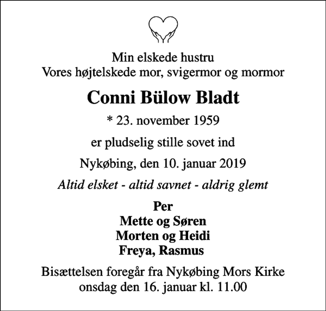 <p>Min elskede hustru Vores højtelskede mor, svigermor og mormor<br />Conni Bülow Bladt<br />* 23. november 1959<br />er pludselig stille sovet ind<br />Nykøbing, den 10. januar 2019<br />Altid elsket - altid savnet - aldrig glemt<br />Per Mette og Søren Morten og Heidi Freya, Rasmus<br />Bisættelsen foregår fra Nykøbing Mors Kirke onsdag den 16. januar kl. 11.00</p>