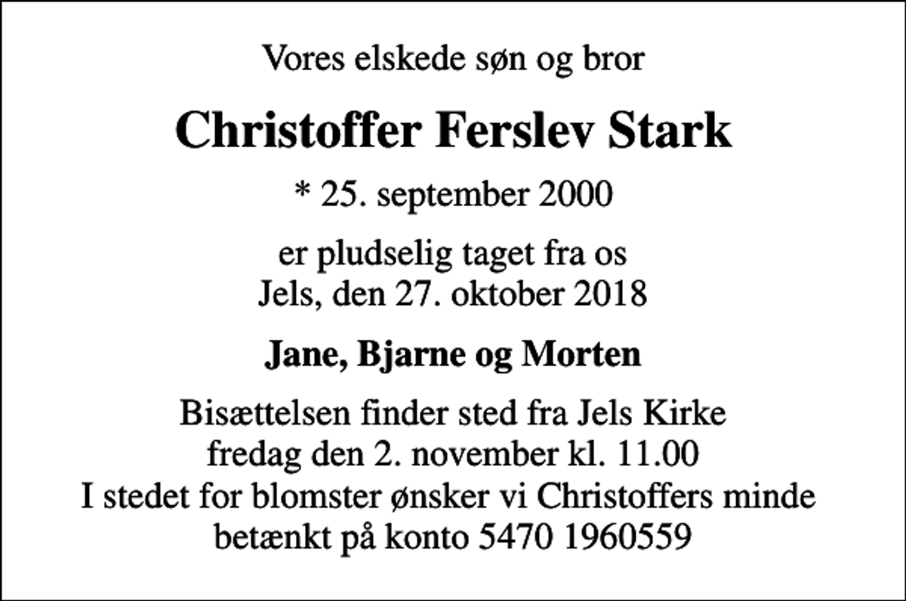 <p>Vores elskede søn og bror<br />Christoffer Ferslev Stark<br />* 25. september 2000<br />er pludselig taget fra os Jels, den 27. oktober 2018<br />Jane, Bjarne og Morten<br />Bisættelsen finder sted fra Jels Kirke fredag den 2. november kl. 11.00 I stedet for blomster ønsker vi Christoffers minde betænkt på konto 5470 1960559</p>
