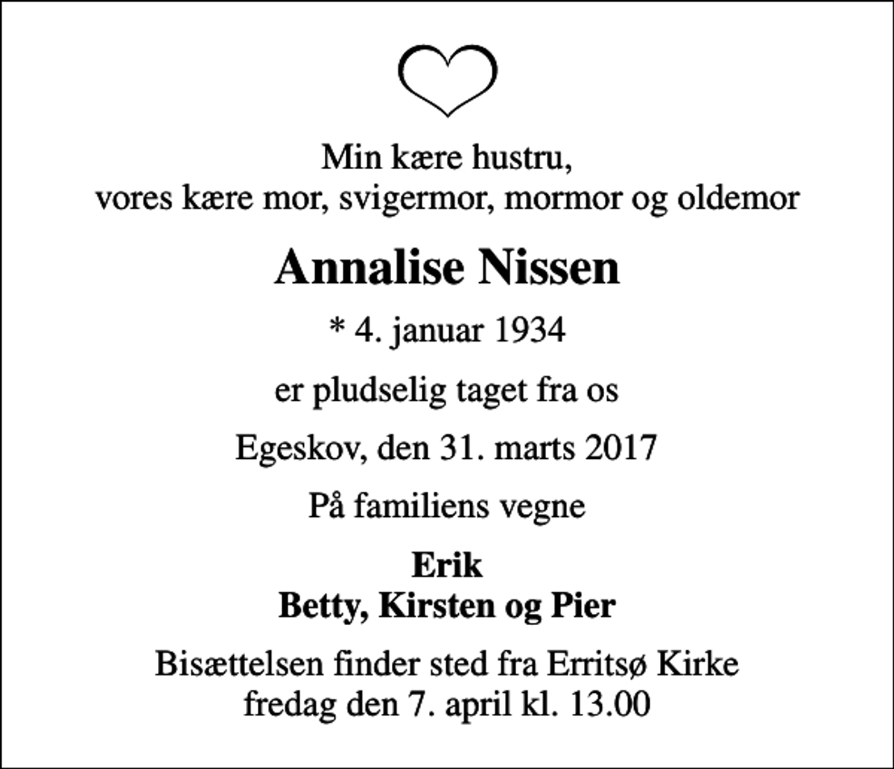 <p>Min kære hustru, vores kære mor, svigermor, mormor og oldemor<br />Annalise Nissen<br />* 4. januar 1934<br />er pludselig taget fra os<br />Egeskov, den 31. marts 2017<br />På familiens vegne<br />Erik Betty, Kirsten og Pier<br />Bisættelsen finder sted fra Erritsø Kirke fredag den 7. april kl. 13.00</p>