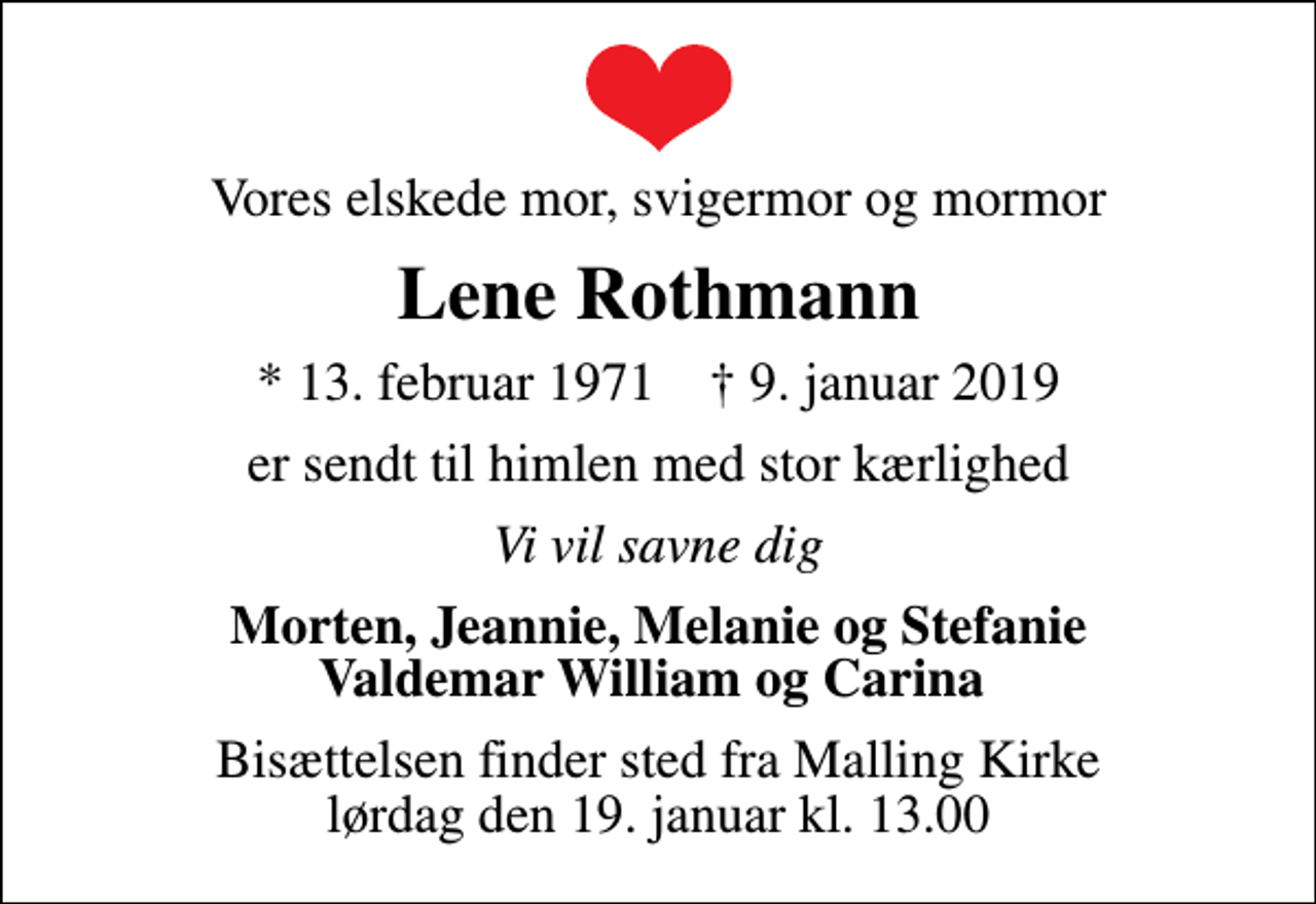 <p>Vores elskede mor, svigermor og mormor<br />Lene Rothmann<br />* 13. februar 1971 ✝ 9. januar 2019<br />er sendt til himlen med stor kærlighed<br />Vi vil savne dig<br />Morten, Jeannie, Melanie og Stefanie Valdemar William og Carina<br />Bisættelsen finder sted fra Malling Kirke lørdag den 19. januar kl. 13.00</p>