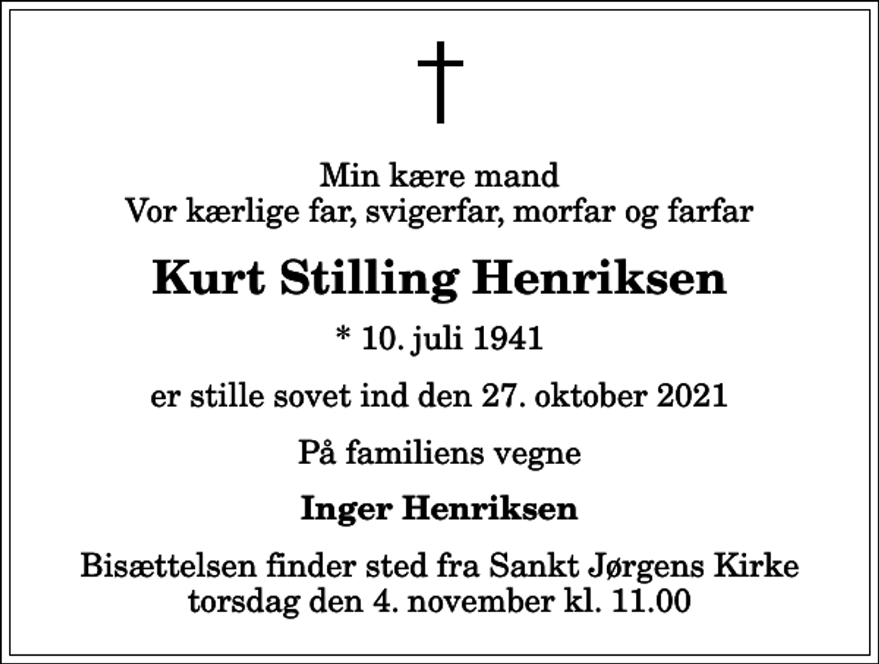 <p>Min kære mand Vor kærlige far, svigerfar, morfar og farfar<br />Kurt Stilling Henriksen<br />* 10. juli 1941<br />er stille sovet ind den 27. oktober 2021<br />På familiens vegne<br />Inger Henriksen<br />Bisættelsen finder sted fra Sankt Jørgens Kirke torsdag den 4. november kl. 11.00</p>